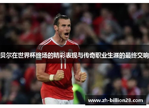 贝尔在世界杯终场的精彩表现与传奇职业生涯的最终交响