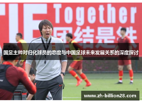 国足主帅对归化球员的态度与中国足球未来发展关系的深度探讨