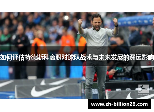 如何评估特德斯科离职对球队战术与未来发展的深远影响